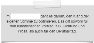 Im Bereich Sprechen geht es darum, den Klang der eigenen Stimme zu optimieren. Das gilt sowohl für den künstlerischen Vortrag, z.B. Dichtung und Prosa, als auch für den Berufsalltag.